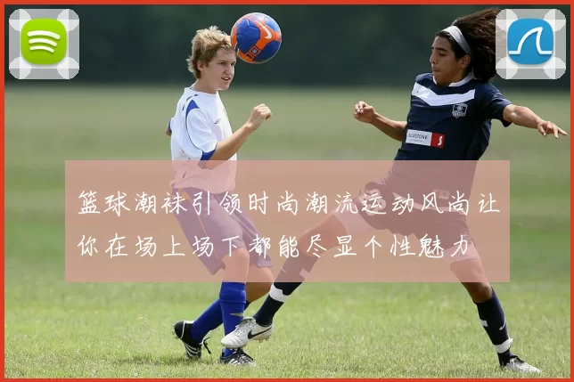 篮球潮袜引领时尚潮流运动风尚让你在场上场下都能尽显个性魅力