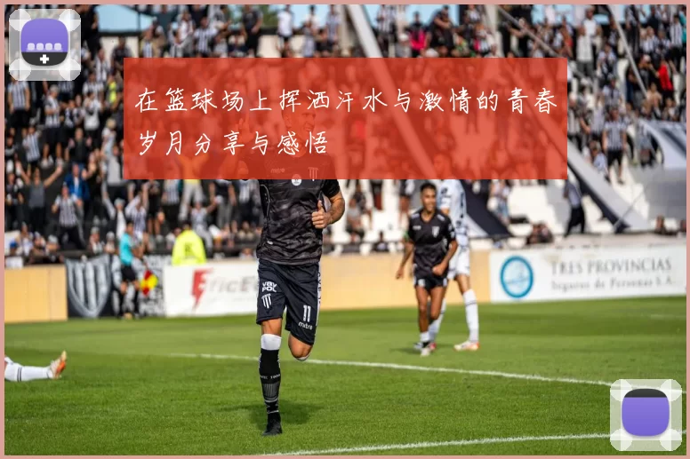 在篮球场上挥洒汗水与激情的青春岁月分享与感悟