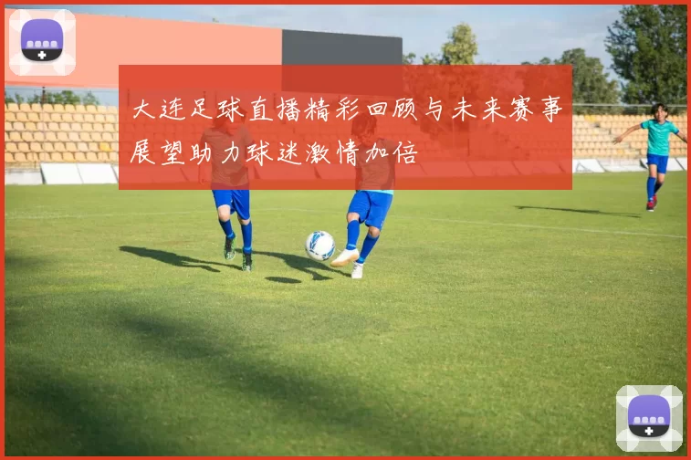 大连足球直播精彩回顾与未来赛事展望助力球迷激情加倍